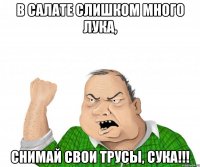 в салате слишком много лука, снимай свои трусы, сука!!!