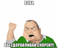 вова выздоравливай скорей!!!