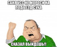 саня усс не мороси на подъезд сука сказал выйдешь!!