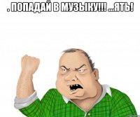 . попадай в музыку!!! ...ять! 