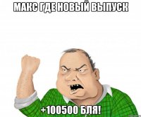 макс где новый выпуск +100500 бля!