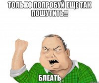 только попробуй еще так пошутить!! блеать