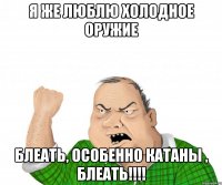 я же люблю холодное оружие блеать, особенно катаны , блеать!!!