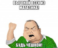 выгоняй всех из магазина! будь чёшкой!