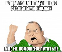 бля, а я значит мужик со стальными яйцами мне не положено путать!!!