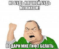 не будь няшкой,будь мужиком! подари мне гифт белать