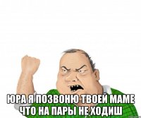  юра я позвоню твоей маме что на пары не ходиш