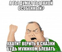 а ты думал ты такой особенный? хватит верить в сказки будь мужиком блевать