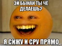 эй бынан ты чё делаешь? я сижу и сру прямо