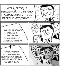 И ТАК, СЕГОДНЯ ВЫХОДНОЙ. ЧТО НУЖНО ПРЕДУСМОТРЕТЬ ЧТОБЫ ОТЛИЧНО ОТДОХНУТЬ? 1. КУПИТЬ АЛКОГОЛЬ ЗАРАНЕЕ 2. ПРИГЛАСИТЬ ДЕВЧОНОК 3. НЕ НАБЛЕВАТЬ ПРИ НИХ ПРОВОЗИТЬСЯ С ДЕВЧОНКАМИ ДО ПОЛУНОЧИ, А ПОТОМ КУПИТЬ АЛКОГОЛЬ В СЭНДВИЧ-БАРЕ