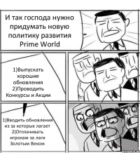 И так господа нужно придумать новую политику развития Prime World 1)Выпускать хорошие обновления 2)Проводить Конкурсы и Акции 1)Вводить обновления из за которых лагает 2)Отплачивать игрокам за лаги Золотым Веком