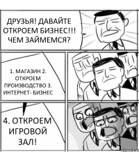 ДРУЗЬЯ! ДАВАЙТЕ ОТКРОЕМ БИЗНЕС!!! ЧЕМ ЗАЙМЕМСЯ? 1. МАГАЗИН 2. ОТКРОЕМ ПРОИЗВОДСТВО 3. ИНТЕРНЕТ- БИЗНЕС 4. ОТКРОЕМ ИГРОВОЙ ЗАЛ!