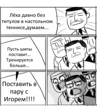 Лёха давно без титулов в настольном теннисе,думаем... Пусть шипы поставит... Тренируется больше... Поставить в пару с Игорем!!!