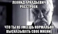 леонид аркадьевич расстроен, что ты не умеешь нормально высказывать свое мнение