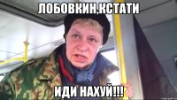 лобовкин,кстати иди нахуй!!!