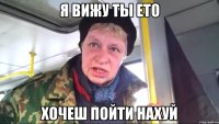 я вижу ты ето хочеш пойти нахуй