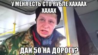 у меня есть сто рубле хахаах хахах дай 50 на дорогу?