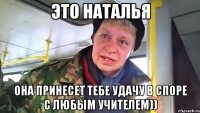 это наталья она принесет тебе удачу в споре с любым учителем))