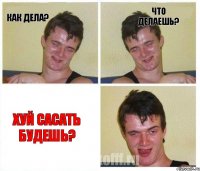 КАК ДЕЛА? ЧТО ДЕЛАЕШЬ? ХУЙ САСАТЬ БУДЕШЬ?