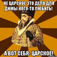 не царское это дело для димы кого-то любить! а вот себя- царское!