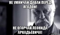 не умничай даваи перед ягодои! не огорчай леонида аркадьевича!