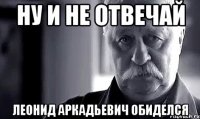 ну и не отвечай леонид аркадьевич обиделся