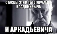 стасцы этим ты огорчаешь владимирыча и аркадьевича