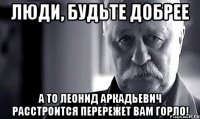 люди, будьте добрее а то леонид аркадьевич расстроится перережет вам горло!