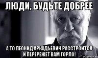 люди, будьте добрее а то леонид аркадьевич расстроится и перережет вам горло!