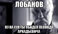 лобанов ну на хуя ты обидел леонида аркадьевича