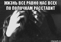 жизнь все равно нас всех по полочкам расставит 