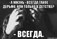 - а жизнь - всегда такое дерьмо, или только в детстве? - всегда.