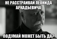 не расстраивай леонида аркадьевича подумай может быть да?