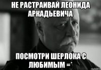 не растраивай леонида аркадьевича посмотри шерлока с любимым =*