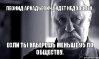 Леонид Аркадьевич будет недоволен, если ты наберешь меньше 95 по обществу.