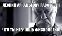 Леонид Аркадьевич расстроен что ты не учишь физиологию