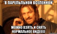 *в парельльной вселенной* можно взять и снять нормальное видео))