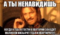 а ты ненавидишь когда к тебе в гости в аватарий заходят маляфки иизырят тебя и квартиру???