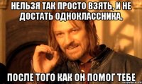 нельзя так просто взять, и не достать одноклассника, после того как он помог тебе