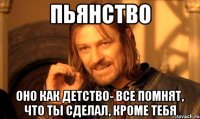 пьянство оно как детство- все помнят, что ты сделал, кроме тебя