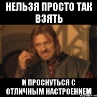 нельзя просто так взять и проснуться с отличным настроением