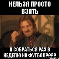 нельзя просто взять и собраться раз в неделю на футбол???