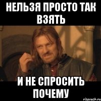 нельзя просто так взять и не спросить почему