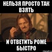 нельзя просто так взять и ответить роме быстро