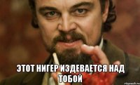  этот нигер издевается над тобой