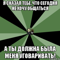 я сказал тебе, что сегодня не хочу общаться а ты должна была меня уговаривать!