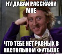 ну давай расскажи мне что тебе нет равных в настольном футболе