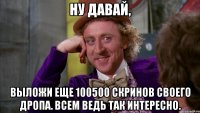 ну давай, выложи еще 100500 скринов своего дропа. всем ведь так интересно.