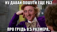 ну давай пошути еще раз про грудь 0.5 размера..