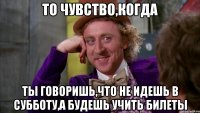 то чувство,когда ты говоришь,что не идешь в субботу,а будешь учить билеты